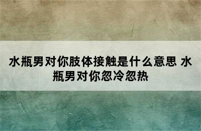 水瓶男对你肢体接触是什么意思 水瓶男对你忽冷忽热